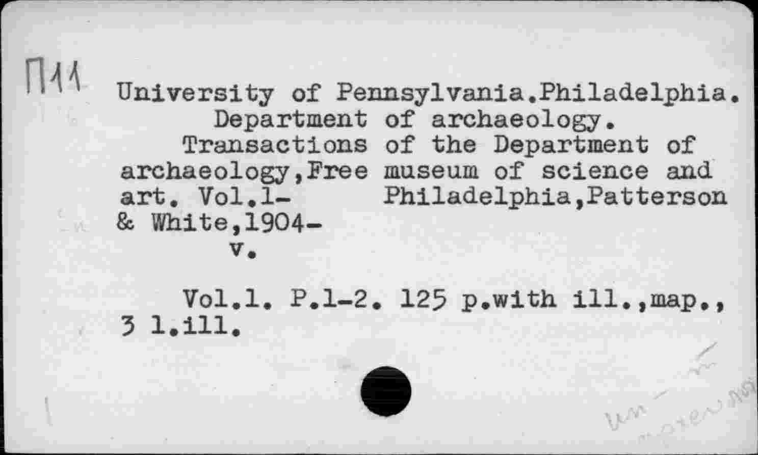 ﻿University of Pennsylvania.Philadelphia. Department of archaeology.
Transactions of the Department of archaeology,Free museum of science and art, Vol.l-	Philadelphia,Patterson
& White,1904-
V.
Vol.l. P.1-2. 125 p.with ill.,map,, 3 l.ill.
